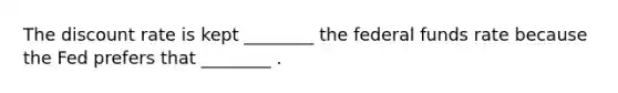 The discount rate is kept ________ the federal funds rate because the Fed prefers that ________ .