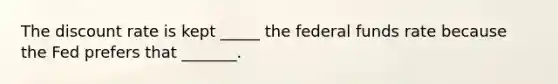 The discount rate is kept _____ the federal funds rate because the Fed prefers that _______.