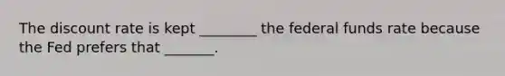 The discount rate is kept ________ the federal funds rate because the Fed prefers that _______.