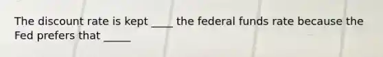 The discount rate is kept ____ the federal funds rate because the Fed prefers that _____