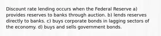 Discount rate lending occurs when the Federal Reserve a) provides reserves to banks through auction. b) lends reserves directly to banks. c) buys corporate bonds in lagging sectors of the economy. d) buys and sells government bonds.