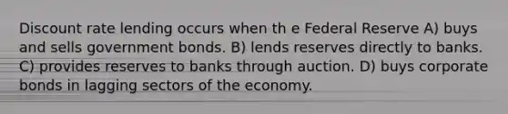 Discount rate lending occurs when th e Federal Reserve A) buys and sells government bonds. B) lends reserves directly to banks. C) provides reserves to banks through auction. D) buys corporate bonds in lagging sectors of the economy.