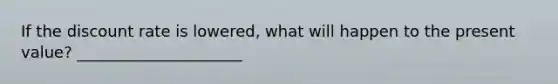 If the discount rate is lowered, what will happen to the present value? _____________________