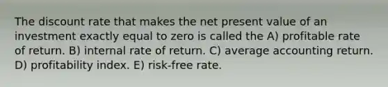 The discount rate that makes the net present value of an investment exactly equal to zero is called the A) profitable rate of return. B) internal rate of return. C) average accounting return. D) profitability index. E) risk-free rate.