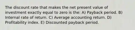 The discount rate that makes the net present value of investment exactly equal to zero is the: A) Payback period. B) Internal rate of return. C) Average accounting return. D) Profitability index. E) Discounted payback period.