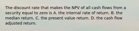 The discount rate that makes the NPV of all cash flows from a security equal to zero is A. the internal rate of return. B. the median return. C. the present value return. D. the cash flow adjusted return.