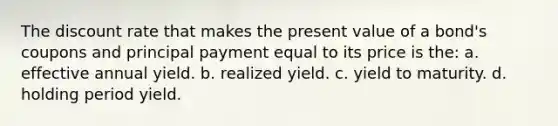 The discount rate that makes the present value of a bond's coupons and principal payment equal to its price is the: a. effective annual yield. b. realized yield. c. yield to maturity. d. holding period yield.