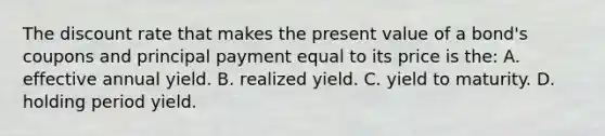 The discount rate that makes the present value of a bond's coupons and principal payment equal to its price is the: A. effective annual yield. B. realized yield. C. yield to maturity. D. holding period yield.