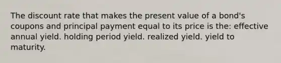 The discount rate that makes the present value of a bond's coupons and principal payment equal to its price is the: effective annual yield. holding period yield. realized yield. yield to maturity.