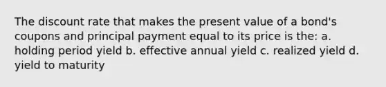 The discount rate that makes the present value of a bond's coupons and principal payment equal to its price is the: a. holding period yield b. effective annual yield c. realized yield d. yield to maturity