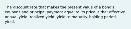 The discount rate that makes the present value of a bond's coupons and principal payment equal to its price is the: effective annual yield. realized yield. yield to maturity. holding period yield.