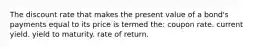 The discount rate that makes the present value of a bond's payments equal to its price is termed the: coupon rate. current yield. yield to maturity. rate of return.