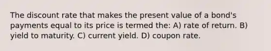 The discount rate that makes the present value of a bond's payments equal to its price is termed the: A) rate of return. B) yield to maturity. C) current yield. D) coupon rate.