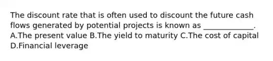 The discount rate that is often used to discount the future cash flows generated by potential projects is known as _____________. A.The present value B.The yield to maturity C.The cost of capital D.Financial leverage