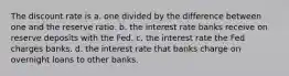 The discount rate is a. one divided by the difference between one and the reserve ratio. b. the interest rate banks receive on reserve deposits with the Fed. c. the interest rate the Fed charges banks. d. the interest rate that banks charge on overnight loans to other banks.