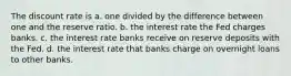 The discount rate is a. one divided by the difference between one and the reserve ratio. b. the interest rate the Fed charges banks. c. the interest rate banks receive on reserve deposits with the Fed. d. the interest rate that banks charge on overnight loans to other banks.