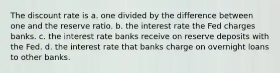 The discount rate is a. one divided by the difference between one and the reserve ratio. b. the interest rate the Fed charges banks. c. the interest rate banks receive on reserve deposits with the Fed. d. the interest rate that banks charge on overnight loans to other banks.