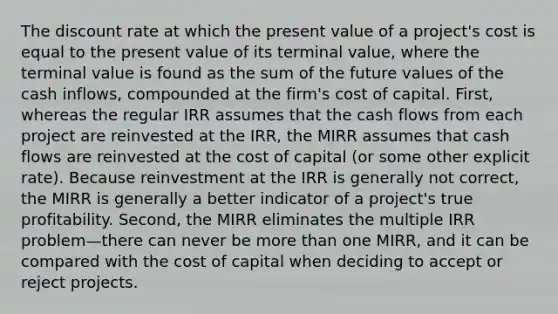 The discount rate at which the present value of a project's cost is equal to the present value of its terminal value, where the terminal value is found as the sum of the future values of the cash inflows, compounded at the firm's cost of capital. First, whereas the regular IRR assumes that the cash flows from each project are reinvested at the IRR, the MIRR assumes that cash flows are reinvested at the cost of capital (or some other explicit rate). Because reinvestment at the IRR is generally not correct, the MIRR is generally a better indicator of a project's true profitability. Second, the MIRR eliminates the multiple IRR problem—there can never be more than one MIRR, and it can be compared with the cost of capital when deciding to accept or reject projects.