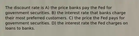 The discount rate is A) the price banks pay the Fed for government securities. B) the interest rate that banks charge their most preferred customers. C) the price the Fed pays for government securities. D) the interest rate the Fed charges on loans to banks.