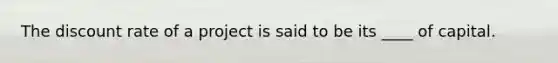 The discount rate of a project is said to be its ____ of capital.