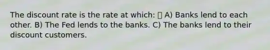 The discount rate is the rate at which:  A) Banks lend to each other. B) The Fed lends to the banks. C) The banks lend to their discount customers.