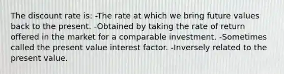 The discount rate is: -The rate at which we bring future values back to the present. -Obtained by taking the rate of return offered in the market for a comparable investment. -Sometimes called the present value interest factor. -Inversely related to the present value.