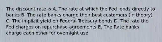 The discount rate is A. The rate at which the Fed lends directly to banks B. The rate banks charge their best customers (in theory) C. The implicit yield on Federal Treasury bonds D. The rate the Fed charges on repurchase agreements E. The Rate banks charge each other for overnight use