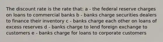 The discount rate is the rate that: a - the federal reserve charges on loans to commercial banks b - banks charge securities dealers to finance their inventory c - banks charge each other on loans of excess reserves d - banks charge to lend foreign exchange to customers e - banks charge for loans to corporate customers