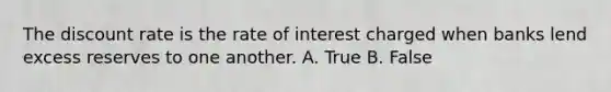 The discount rate is the rate of interest charged when banks lend excess reserves to one another. A. True B. False