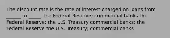 The discount rate is the rate of interest charged on loans from ______ to _____. the Federal Reserve; commercial banks the Federal Reserve; the U.S. Treasury commercial banks; the Federal Reserve the U.S. Treasury; commercial banks