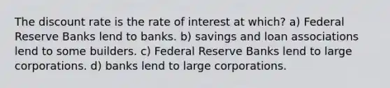 The discount rate is the rate of interest at which? a) Federal Reserve Banks lend to banks. b) savings and loan associations lend to some builders. c) Federal Reserve Banks lend to large corporations. d) banks lend to large corporations.