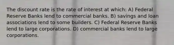 The discount rate is the rate of interest at which: A) Federal Reserve Banks lend to commercial banks. B) savings and loan associations lend to some builders. C) Federal Reserve Banks lend to large corporations. D) commercial banks lend to large corporations.