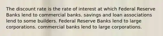 The discount rate is the rate of interest at which Federal Reserve Banks lend to commercial banks. savings and loan associations lend to some builders. Federal Reserve Banks lend to large corporations. commercial banks lend to large corporations.