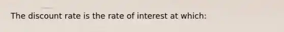 The discount rate is the rate of interest at which: