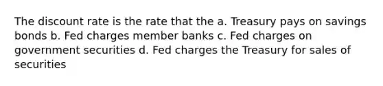 The discount rate is the rate that the a. Treasury pays on savings bonds b. Fed charges member banks c. Fed charges on government securities d. Fed charges the Treasury for sales of securities