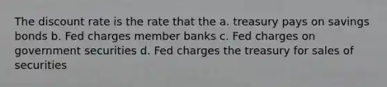 The discount rate is the rate that the a. treasury pays on savings bonds b. Fed charges member banks c. Fed charges on government securities d. Fed charges the treasury for sales of securities