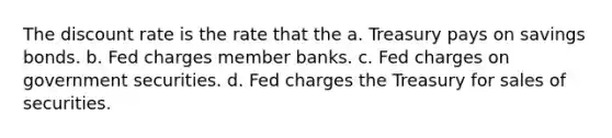 The discount rate is the rate that the a. Treasury pays on savings bonds. b. Fed charges member banks. c. Fed charges on government securities. d. Fed charges the Treasury for sales of securities.