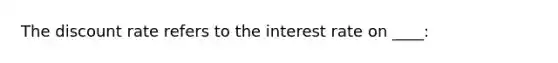 The discount rate refers to the interest rate on ____: