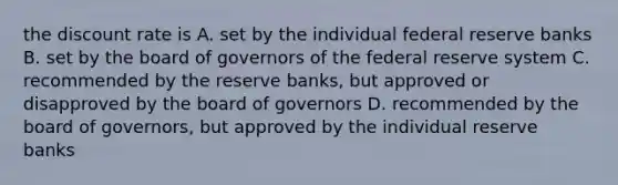 the discount rate is A. set by the individual federal reserve banks B. set by the board of governors of the federal reserve system C. recommended by the reserve banks, but approved or disapproved by the board of governors D. recommended by the board of governors, but approved by the individual reserve banks