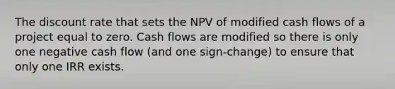 The discount rate that sets the NPV of modified cash flows of a project equal to zero. Cash flows are modified so there is only one negative cash flow (and one sign-change) to ensure that only one IRR exists.