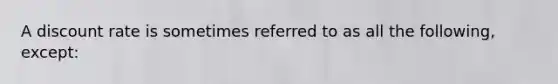 A discount rate is sometimes referred to as all the following, except: