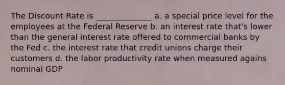 The Discount Rate is ______________ a. a special price level for the employees at the Federal Reserve b. an interest rate that's lower than the general interest rate offered to commercial banks by the Fed c. the interest rate that credit unions charge their customers d. the labor productivity rate when measured agains nominal GDP