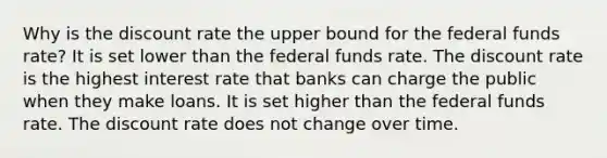 Why is the discount rate the upper bound for the federal funds rate? It is set lower than the federal funds rate. The discount rate is the highest interest rate that banks can charge the public when they make loans. It is set higher than the federal funds rate. The discount rate does not change over time.