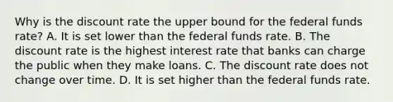 Why is the discount rate the upper bound for the federal funds rate? A. It is set lower than the federal funds rate. B. The discount rate is the highest interest rate that banks can charge the public when they make loans. C. The discount rate does not change over time. D. It is set higher than the federal funds rate.