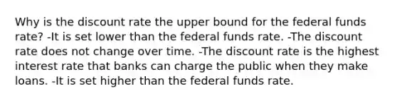 Why is the discount rate the upper bound for the federal funds rate? -It is set lower than the federal funds rate. -The discount rate does not change over time. -The discount rate is the highest interest rate that banks can charge the public when they make loans. -It is set higher than the federal funds rate.