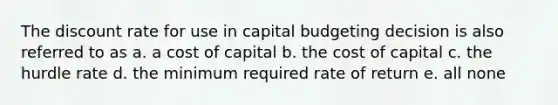 The discount rate for use in capital budgeting decision is also referred to as a. a cost of capital b. the cost of capital c. the hurdle rate d. the minimum required rate of return e. all none