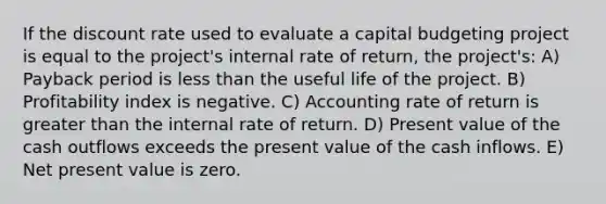 If the discount rate used to evaluate a capital budgeting project is equal to the project's internal rate of return, the project's: A) Payback period is less than the useful life of the project. B) Profitability index is negative. C) Accounting rate of return is greater than the internal rate of return. D) Present value of the cash outflows exceeds the present value of the cash inflows. E) Net present value is zero.