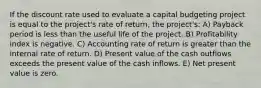 If the discount rate used to evaluate a capital budgeting project is equal to the project's rate of return, the project's: A) Payback period is less than the useful life of the project. B) Profitability index is negative. C) Accounting rate of return is greater than the internal rate of return. D) Present value of the cash outflows exceeds the present value of the cash inflows. E) Net present value is zero.