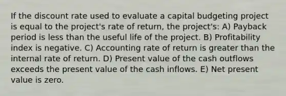 If the discount rate used to evaluate a capital budgeting project is equal to the project's rate of return, the project's: A) Payback period is less than the useful life of the project. B) Profitability index is negative. C) Accounting rate of return is greater than the internal rate of return. D) Present value of the cash outflows exceeds the present value of the cash inflows. E) Net present value is zero.