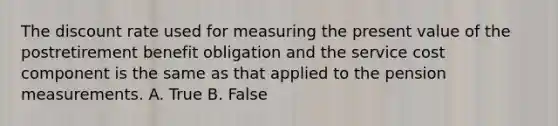 The discount rate used for measuring the present value of the postretirement benefit obligation and the service cost component is the same as that applied to the pension measurements. A. True B. False